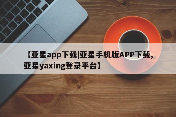 亚星手机版 亚星入口【亚星app下载|亚星手机版APP下载,亚星yaxing登录平台】