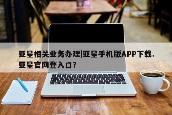 亚星手机版 亚星入口亚星相关业务办理|亚星手机版APP下载.亚星官网登入口？