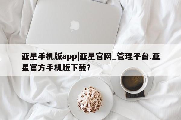 亚星手机版 亚星入口亚星手机版app|亚星官网_管理平台.亚星官方手机版下载？