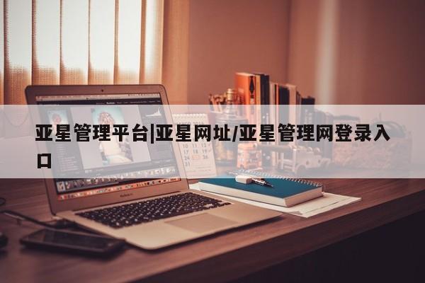 亚星手机版 亚星入口亚星管理平台|亚星网址/亚星管理网登录入口