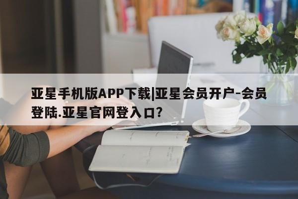亚星手机版 亚星入口亚星手机版APP下载|亚星会员开户-会员登陆.亚星官网登入口？