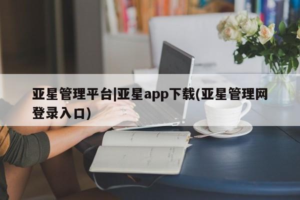 亚星手机版 亚星入口亚星管理平台|亚星app下载(亚星管理网登录入口)