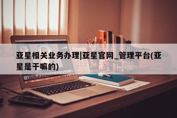 亚星手机版 亚星入口亚星相关业务办理|亚星官网_管理平台(亚星是干嘛的)