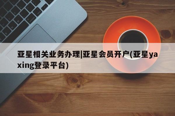 亚星手机版 亚星入口亚星相关业务办理|亚星会员开户(亚星yaxing登录平台)