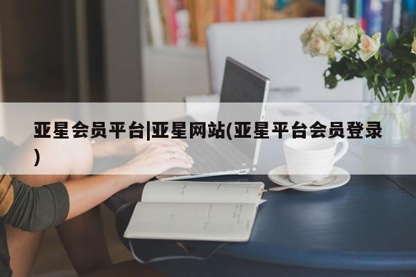 亚星手机版 亚星入口亚星会员平台|亚星网站(亚星平台会员登录)