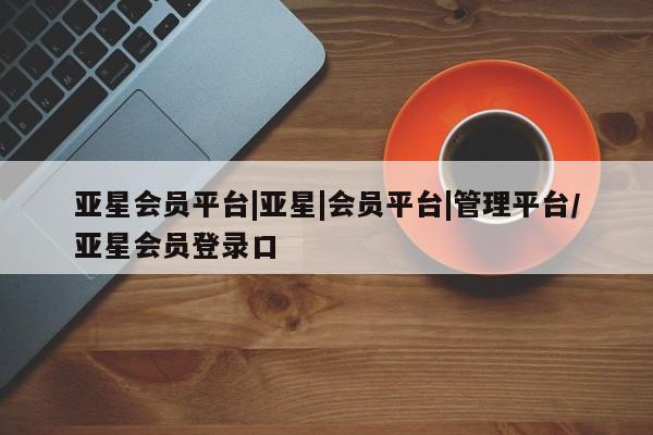 亚星手机版 亚星入口亚星会员平台|亚星|会员平台|管理平台/亚星会员登录口