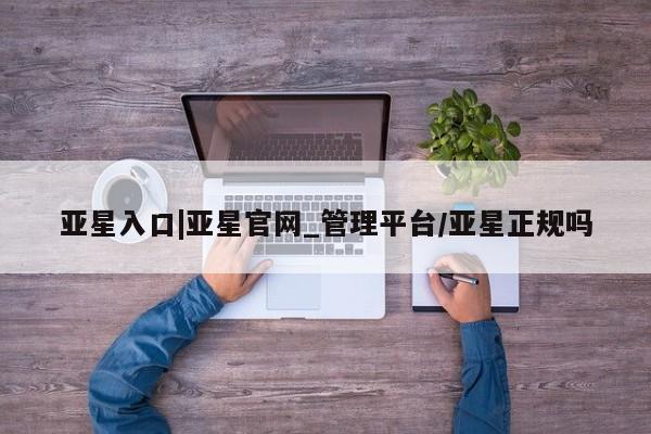亚星手机版 亚星入口亚星入口|亚星官网_管理平台/亚星正规吗