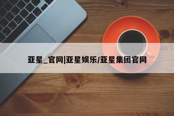 亚星手机版 亚星入口亚星_官网|亚星娱乐/亚星集团官网