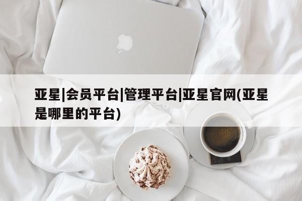 亚星手机版 亚星入口亚星|会员平台|管理平台|亚星官网(亚星是哪里的平台)