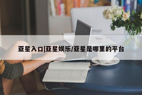 亚星手机版 亚星入口亚星入口|亚星娱乐/亚星是哪里的平台