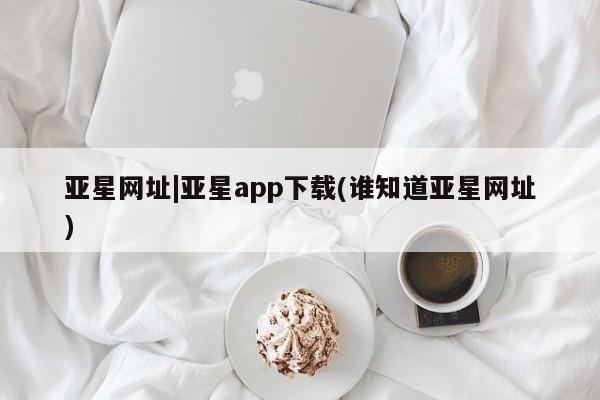 亚星手机版 亚星入口亚星网址|亚星app下载(谁知道亚星网址)