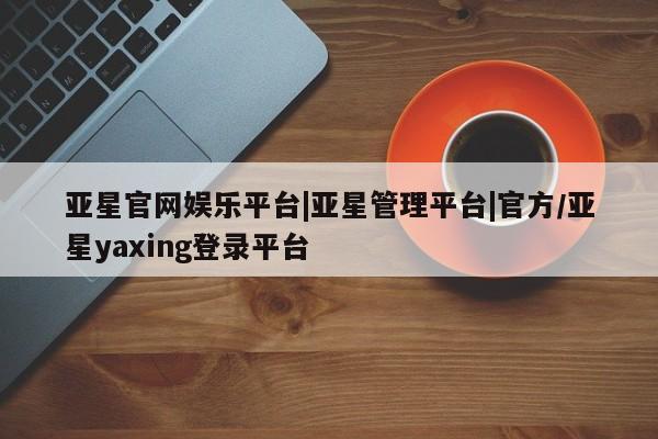 亚星手机版 亚星入口亚星官网娱乐平台|亚星管理平台|官方/亚星yaxing登录平台