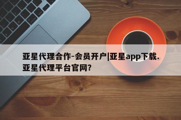 亚星手机版 亚星入口亚星代理合作-会员开户|亚星app下载.亚星代理平台官网？
