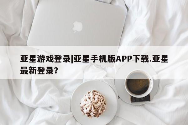 亚星手机版 亚星入口亚星游戏登录|亚星手机版APP下载.亚星最新登录？
