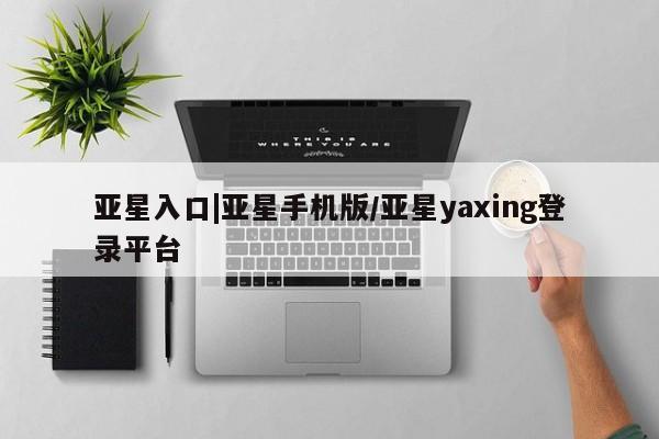 亚星手机版 亚星入口亚星入口|亚星手机版/亚星yaxing登录平台