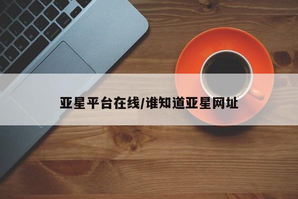 亚星手机版 亚星入口亚星平台在线/谁知道亚星网址